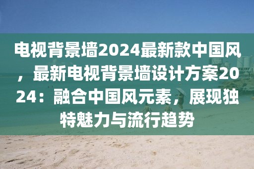 電視背景墻2024最新款中國風，最新電視背景墻設計方案2024：融合中國風元素，展現獨特魅力與流行趨勢