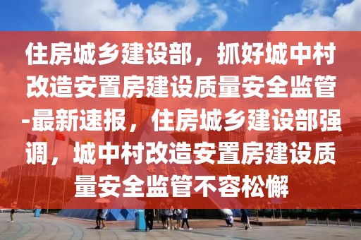 住房城鄉建設部，抓好城中村改造安置房建設質量安全監管-最新速報，住房城鄉建設部強調，城中村改造安置房建設質量安全監管不容松懈