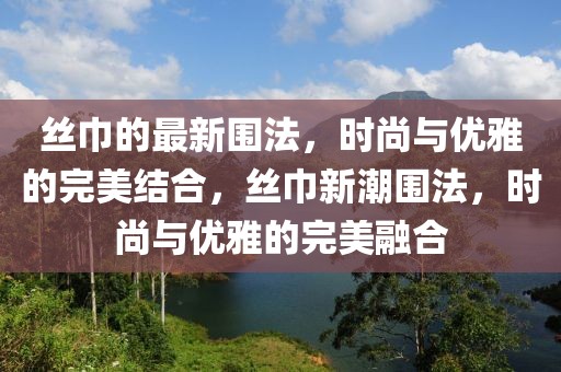 絲巾的最新圍法，時(shí)尚與優(yōu)雅的完美結(jié)合，絲巾新潮圍法，時(shí)尚與優(yōu)雅的完美融合