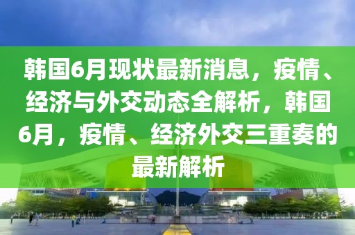 韓國6月現狀最新消息，疫情、經濟與外交動態全解析，韓國6月，疫情、經濟外交三重奏的最新解析