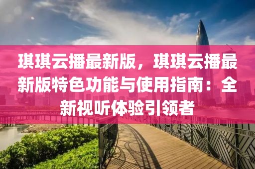 琪琪云播最新版，琪琪云播最新版特色功能與使用指南：全新視聽體驗引領(lǐng)者