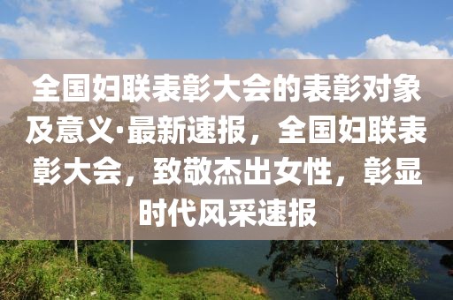 全國婦聯表彰大會的表彰對象及意義·最新速報，全國婦聯表彰大會，致敬杰出女性，彰顯時代風采速報