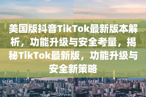 美國版抖音TikTok最新版本解析，功能升級與安全考量，揭秘TikTok最新版，功能升級與安全新策略
