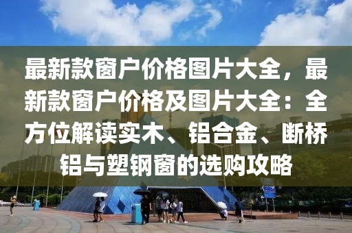最新款窗戶價格圖片大全，最新款窗戶價格及圖片大全：全方位解讀實木、鋁合金、斷橋鋁與塑鋼窗的選購攻略