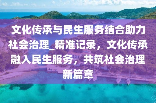 文化傳承與民生服務結合助力社會治理_精準記錄，文化傳承融入民生服務，共筑社會治理新篇章