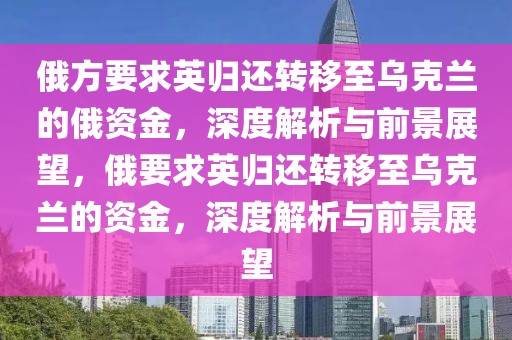 俄方要求英歸還轉(zhuǎn)移至烏克蘭的俄資金，深度解析與前景展望，俄要求英歸還轉(zhuǎn)移至烏克蘭的資金，深度解析與前景展望