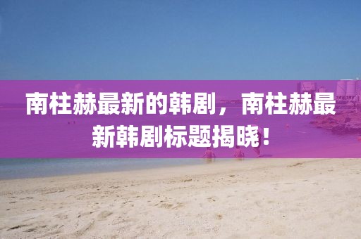 南柱赫最新的韓劇，南柱赫最新韓劇標題揭曉！