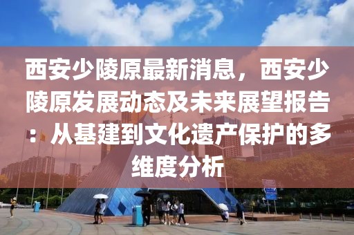 西安少陵原最新消息，西安少陵原發展動態及未來展望報告：從基建到文化遺產保護的多維度分析