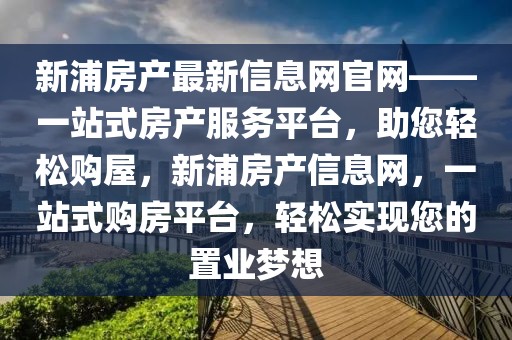 新浦房產最新信息網官網——一站式房產服務平臺，助您輕松購屋，新浦房產信息網，一站式購房平臺，輕松實現您的置業夢想