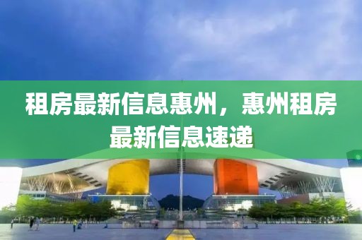 租房最新信息惠州，惠州租房最新信息速遞