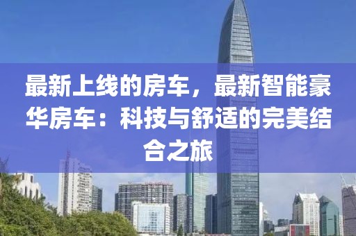最新上線的房車，最新智能豪華房車：科技與舒適的完美結(jié)合之旅