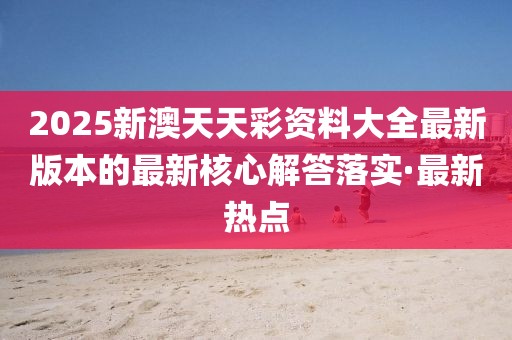2025新澳天天彩資料大全最新版本的最新核心解答落實·最新熱點