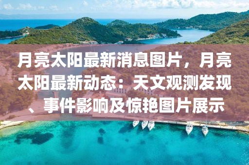 月亮太陽最新消息圖片，月亮太陽最新動態：天文觀測發現、事件影響及驚艷圖片展示