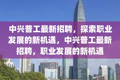 中興普工最新招聘，探索職業(yè)發(fā)展的新機遇，中興普工最新招聘，職業(yè)發(fā)展的新機遇