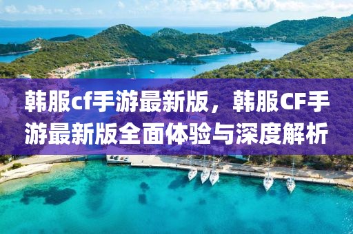 韓服cf手游最新版，韓服CF手游最新版全面體驗與深度解析