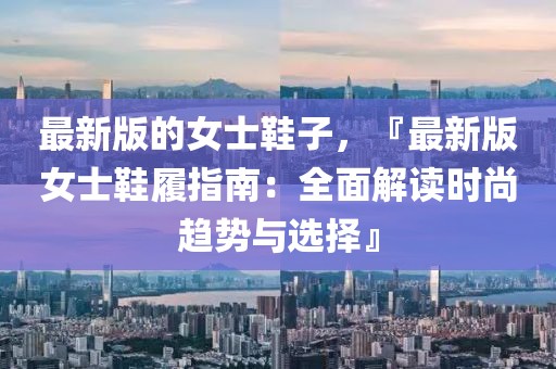 最新版的女士鞋子，『最新版女士鞋履指南：全面解讀時尚趨勢與選擇』