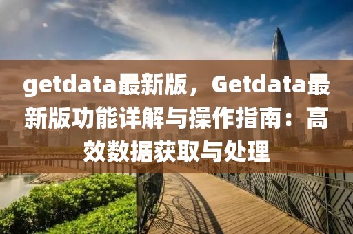 getdata最新版，Getdata最新版功能詳解與操作指南：高效數據獲取與處理
