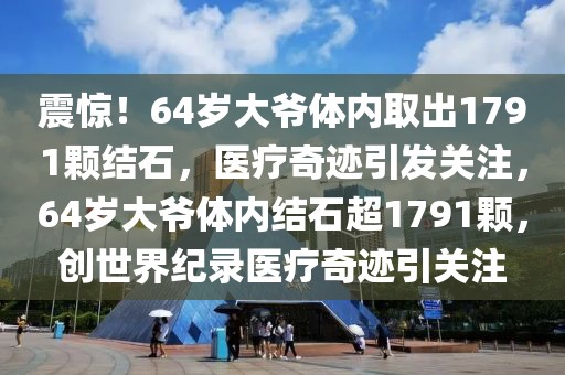 震驚！64歲大爺體內取出1791顆結石，醫療奇跡引發關注，64歲大爺體內結石超1791顆，創世界紀錄醫療奇跡引關注