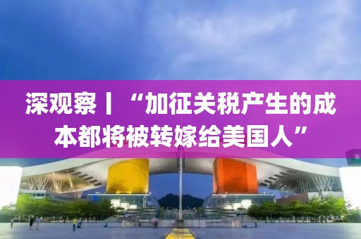 深觀察丨“加征關稅產生的成本都將被轉嫁給美國人”