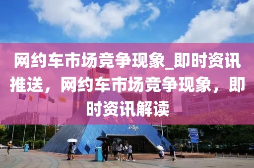 網(wǎng)約車市場競爭現(xiàn)象_即時資訊推送，網(wǎng)約車市場競爭現(xiàn)象，即時資訊解讀