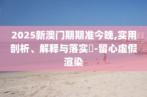 2025新澳門期期準今晚,實用剖析、解釋與落實?-留心虛假渲染