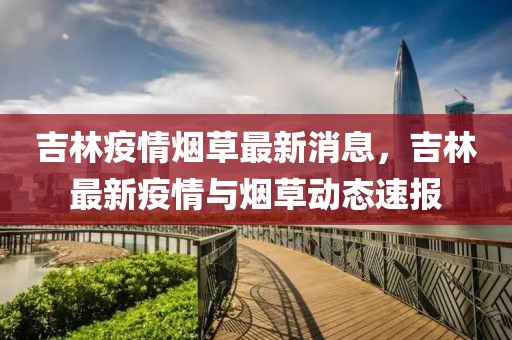 吉林疫情煙草最新消息，吉林最新疫情與煙草動態速報