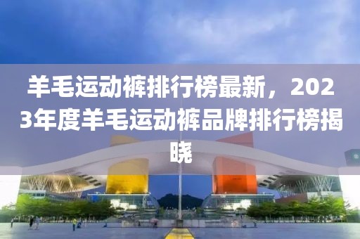 羊毛運(yùn)動(dòng)褲排行榜最新，2023年度羊毛運(yùn)動(dòng)褲品牌排行榜揭曉