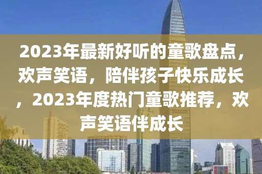 2023年最新好聽的童歌盤點，歡聲笑語，陪伴孩子快樂成長，2023年度熱門童歌推薦，歡聲笑語伴成長
