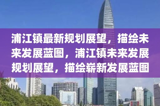 浦江鎮最新規劃展望，描繪未來發展藍圖，浦江鎮未來發展規劃展望，描繪嶄新發展藍圖