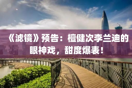 《濾鏡》預告：檀健次李蘭迪的眼神戲，甜度爆表！