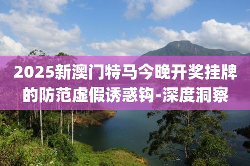 2025新澳門特馬今晚開獎掛牌的防范虛假誘惑鉤-深度洞察