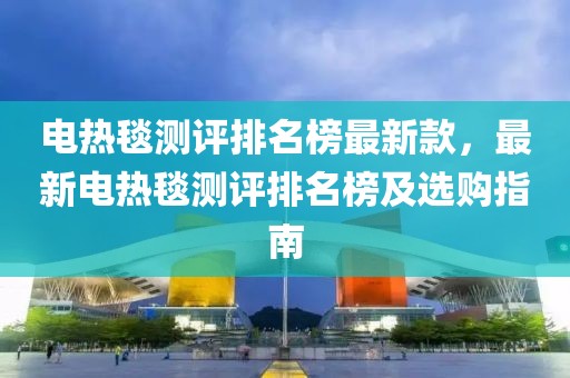 電熱毯測評排名榜最新款，最新電熱毯測評排名榜及選購指南
