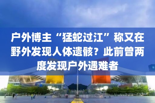 戶外博主“猛蛇過江”稱又在野外發(fā)現(xiàn)人體遺骸？此前曾兩度發(fā)現(xiàn)戶外遇難者