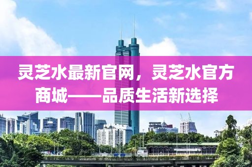靈芝水最新官網，靈芝水官方商城——品質生活新選擇