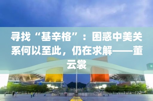 尋找“基辛格”：困惑中美關系何以至此，仍在求解——董云裳
