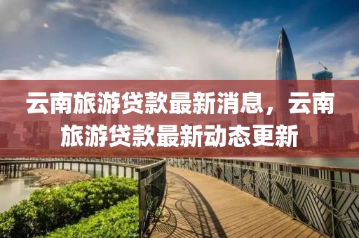 云南旅游貸款最新消息，云南旅游貸款最新動(dòng)態(tài)更新