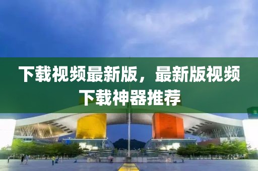 下載視頻最新版，最新版視頻下載神器推薦