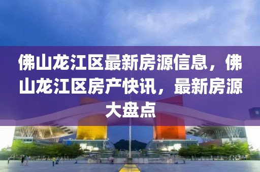 佛山龍江區最新房源信息，佛山龍江區房產快訊，最新房源大盤點