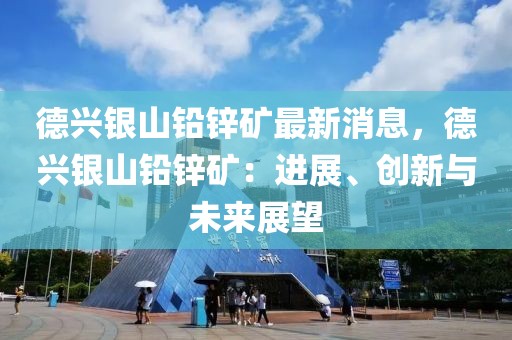 德興銀山鉛鋅礦最新消息，德興銀山鉛鋅礦：進(jìn)展、創(chuàng)新與未來展望