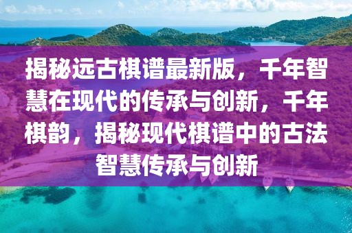 揭秘遠古棋譜最新版，千年智慧在現代的傳承與創新，千年棋韻，揭秘現代棋譜中的古法智慧傳承與創新