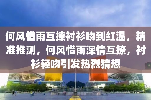 何風惜雨互撩襯衫吻到紅溫，精準推測，何風惜雨深情互撩，襯衫輕吻引發熱烈猜想