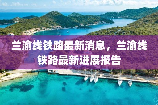 蘭渝線鐵路最新消息，蘭渝線鐵路最新進展報告