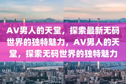 AV男人的天堂，探索最新無碼世界的獨特魅力，AV男人的天堂，探索無碼世界的獨特魅力