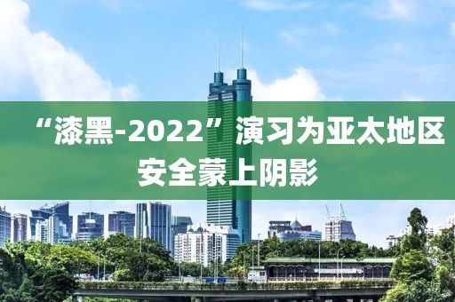 “漆黑-2022”演習為亞太地區安全蒙上陰影