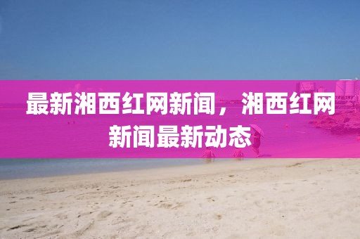 最新湘西紅網(wǎng)新聞，湘西紅網(wǎng)新聞最新動(dòng)態(tài)