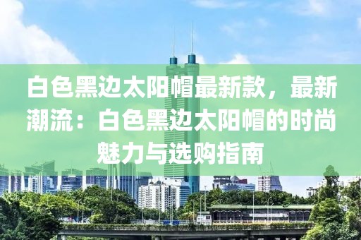 白色黑邊太陽帽最新款，最新潮流：白色黑邊太陽帽的時(shí)尚魅力與選購指南