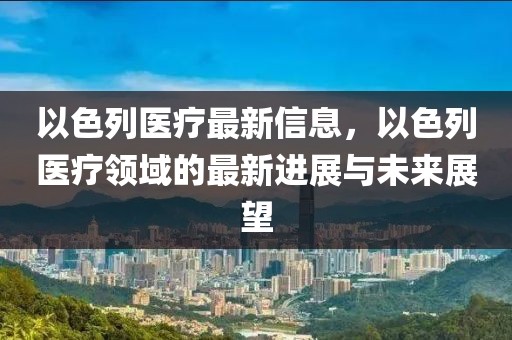 以色列醫(yī)療最新信息，以色列醫(yī)療領(lǐng)域的最新進(jìn)展與未來(lái)展望