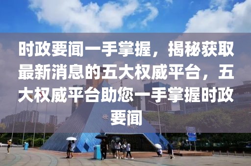 時政要聞一手掌握，揭秘獲取最新消息的五大權威平臺，五大權威平臺助您一手掌握時政要聞
