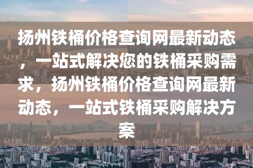 揚州鐵桶價格查詢網最新動態，一站式解決您的鐵桶采購需求，揚州鐵桶價格查詢網最新動態，一站式鐵桶采購解決方案