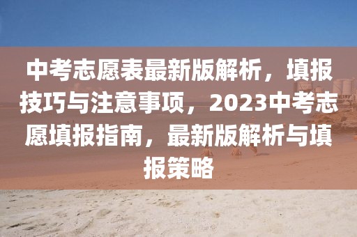 中考志愿表最新版解析，填報技巧與注意事項，2023中考志愿填報指南，最新版解析與填報策略
